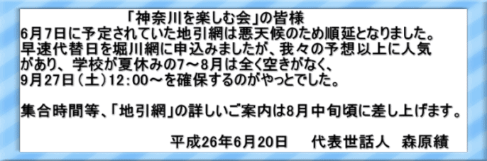 　　　　　　　　　　「神奈川を楽しむ会」の皆様  6月7日に予定されていた地引網は悪天候のため順延となりました。 早速代替日を堀川網に申込みましたが、我々の予想以上に人気 があり、 学校が夏休みの7～8月は全く空きがなく、  9月27日（土）12：00～を確保するのがやっとでした。   集合時間等、「地引網」の詳しいご案内は8月中旬頃に差し上げます。  　　　　　　　　　　　　　　平成26年6月20日　　代表世話人　森原績